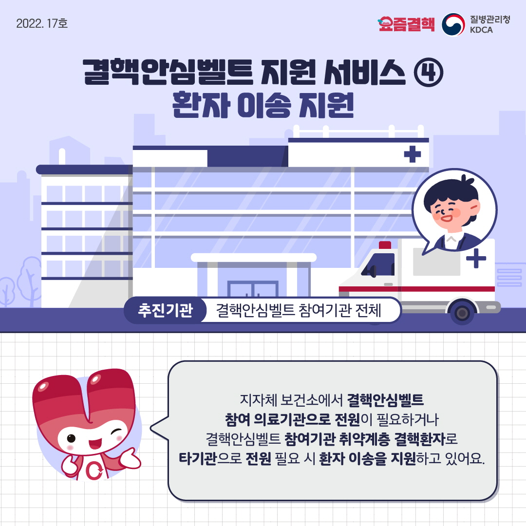 결핵안심벨트 지원 서비스 ④ 환자 이송 지원 추진기관 : 결핵안심벨트 참여기관 전체 지자체 보건소에서 결핵안심벨트 참여 의료기관으로 전원이 필요하거나 결핵안심벨트 참여기관 취약계층 결핵환자로 타기관으로 전원 필요 시 환자 이송을 지원하고 있어요.